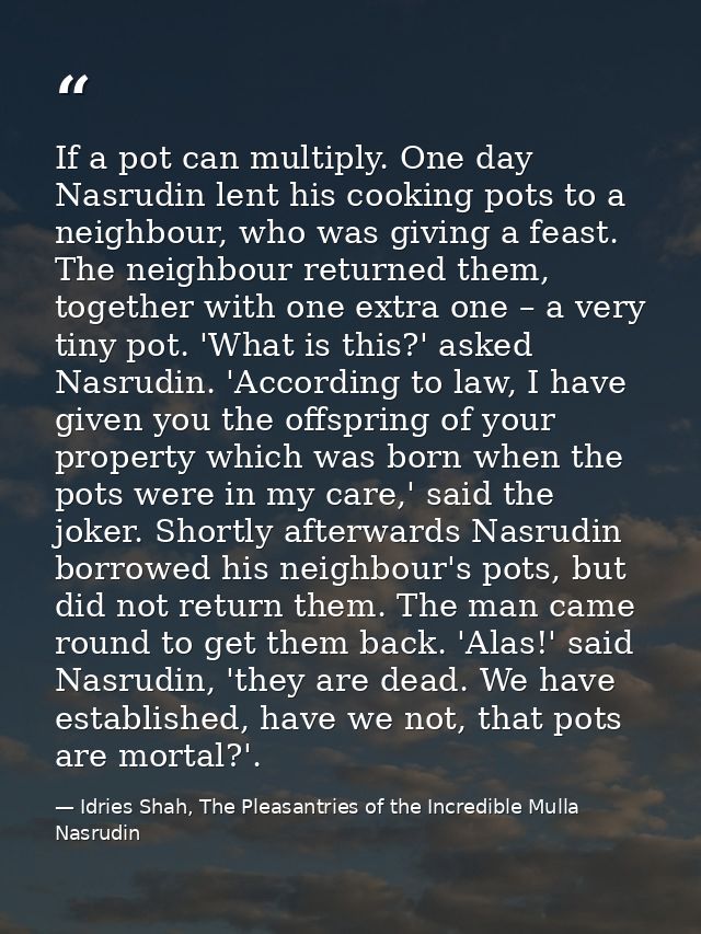If a pot can multiply. One day Nasrudin lent his cooking pots to a neighbour, who was giving a feast. The neighbour retu — Idries Shah, The Pleasantries of the Incredible Mulla Nasrudin