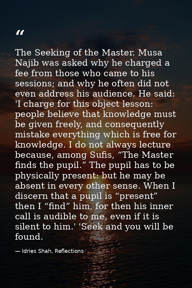 The Seeking of the Master. Musa Najib was asked why he charged a fee from those who came to his sessions; and why he oft — Idries Shah, Reflections