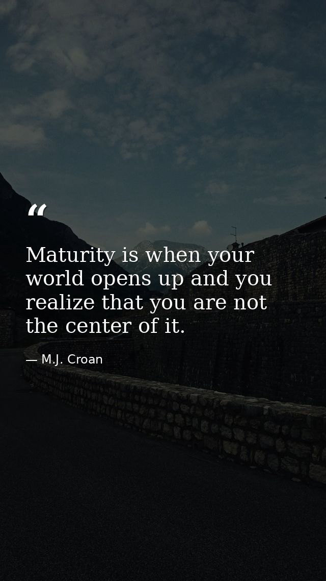 Maturity is when your world opens up and you realize that you are not the center of it. — M.J. Croan