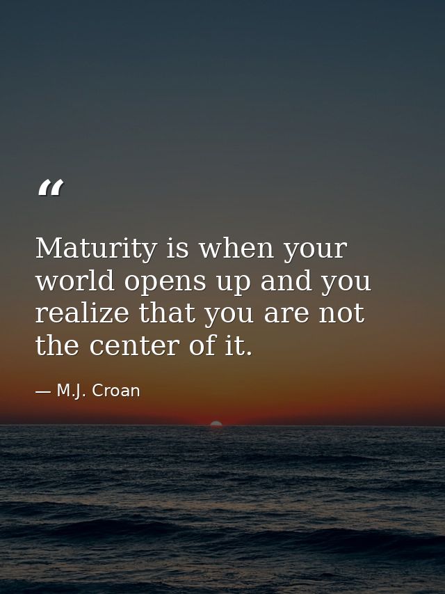 Maturity is when your world opens up and you realize that you are not the center of it. — M.J. Croan