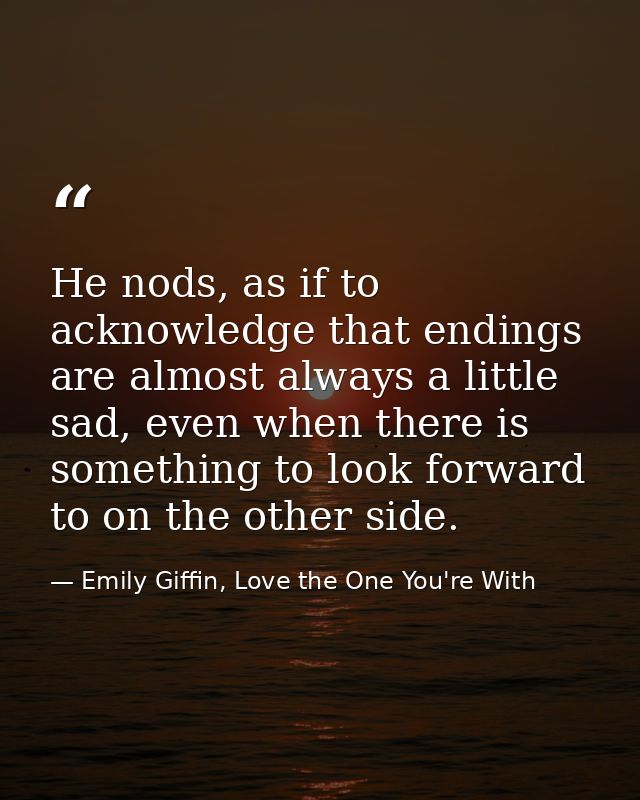 He nods, as if to acknowledge that endings are almost always a little sad, even when there is something to look forward  — Emily Giffin, Love the One You're With