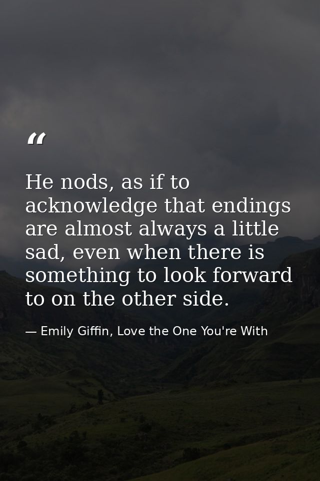 He nods, as if to acknowledge that endings are almost always a little sad, even when there is something to look forward  — Emily Giffin, Love the One You're With