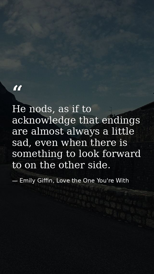 He nods, as if to acknowledge that endings are almost always a little sad, even when there is something to look forward  — Emily Giffin, Love the One You're With