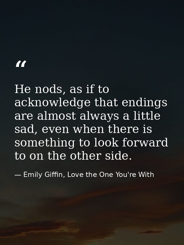 He nods, as if to acknowledge that endings are almost always a little sad, even when there is something to look forward  — Emily Giffin, Love the One You're With