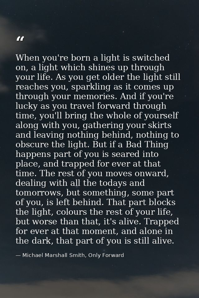 When you're born a light is switched on, a light which shines up through your life. As you get older the light still rea — Michael Marshall Smith, Only Forward