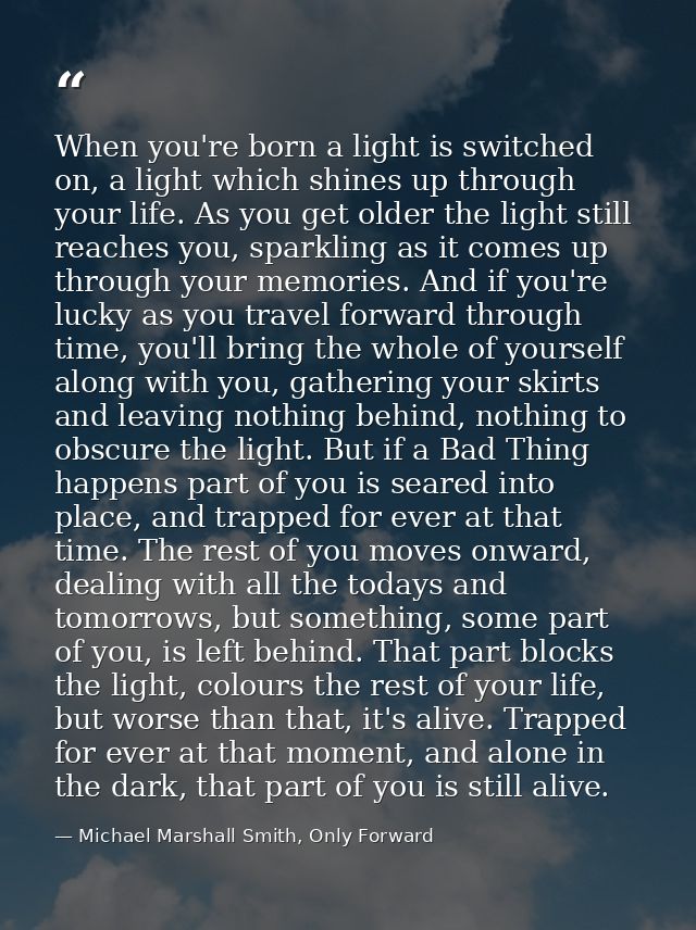 When you're born a light is switched on, a light which shines up through your life. As you get older the light still rea — Michael Marshall Smith, Only Forward