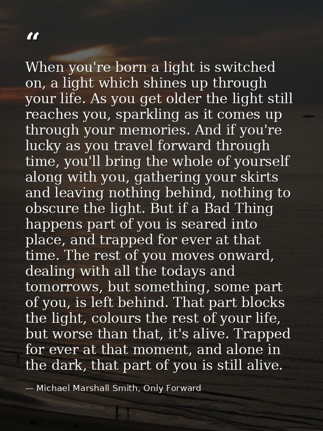 When you're born a light is switched on, a light which shines up through your life. As you get older the light still rea — Michael Marshall Smith, Only Forward