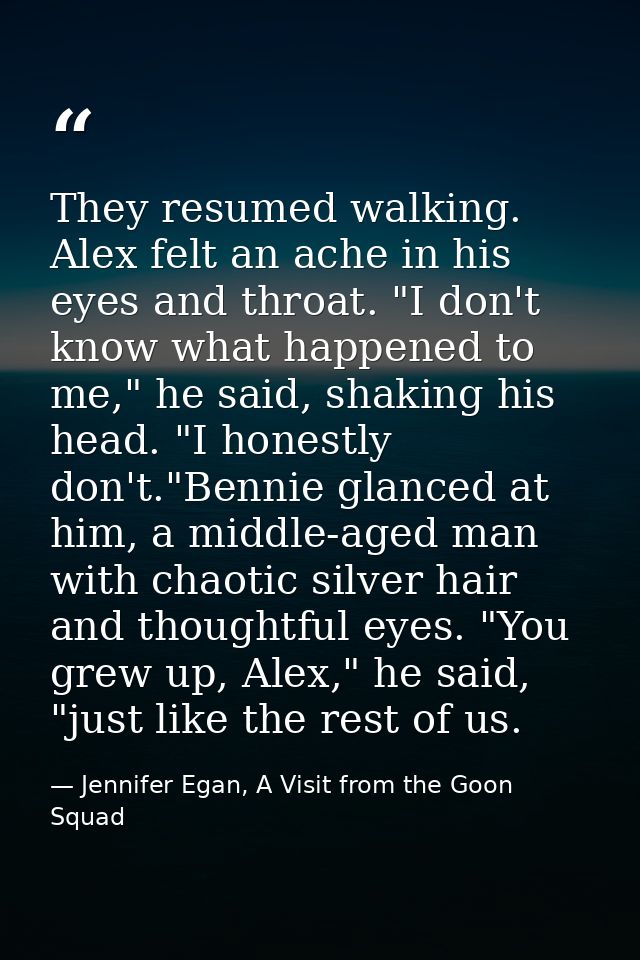 They resumed walking. Alex felt an ache in his eyes and throat. "I don't know what happened to me," he said, shaking his — Jennifer Egan, A Visit from the Goon Squad