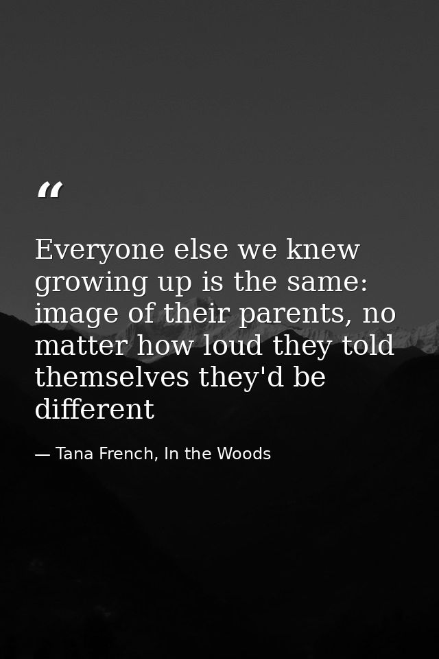 Everyone else we knew growing up is the same: image of their parents, no matter how loud they told themselves they'd be  — Tana French, In the Woods