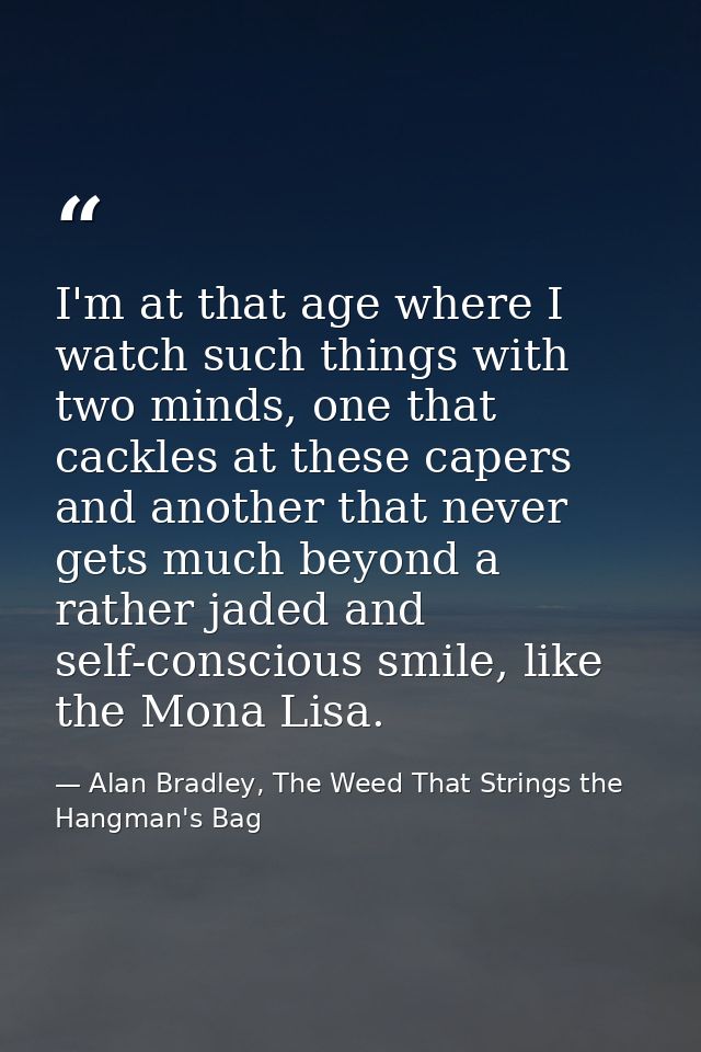 I'm at that age where I watch such things with two minds, one that cackles at these capers and another that never gets m — Alan Bradley, The Weed That Strings the Hangman's Bag