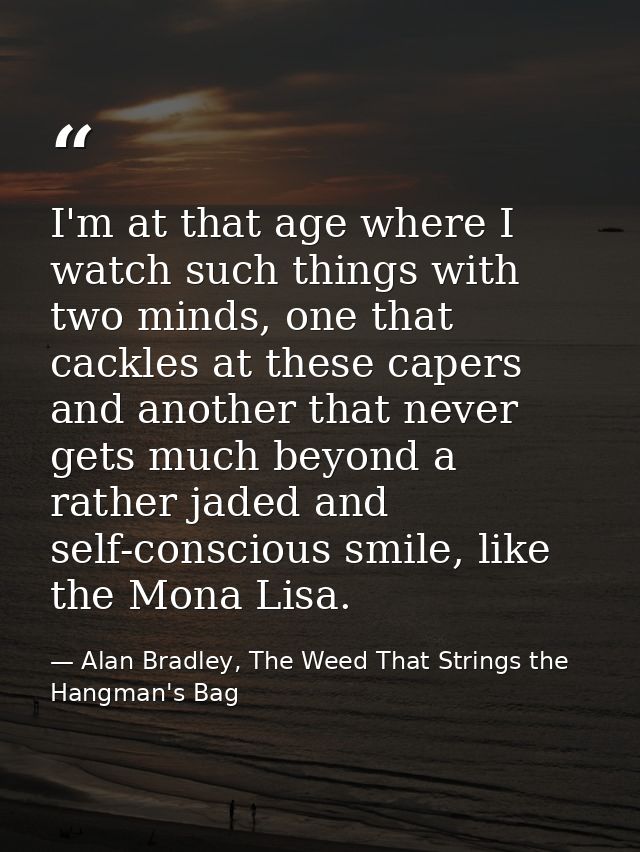 I'm at that age where I watch such things with two minds, one that cackles at these capers and another that never gets m — Alan Bradley, The Weed That Strings the Hangman's Bag