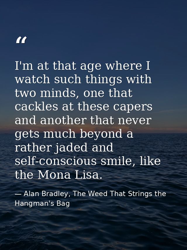 I'm at that age where I watch such things with two minds, one that cackles at these capers and another that never gets m — Alan Bradley, The Weed That Strings the Hangman's Bag