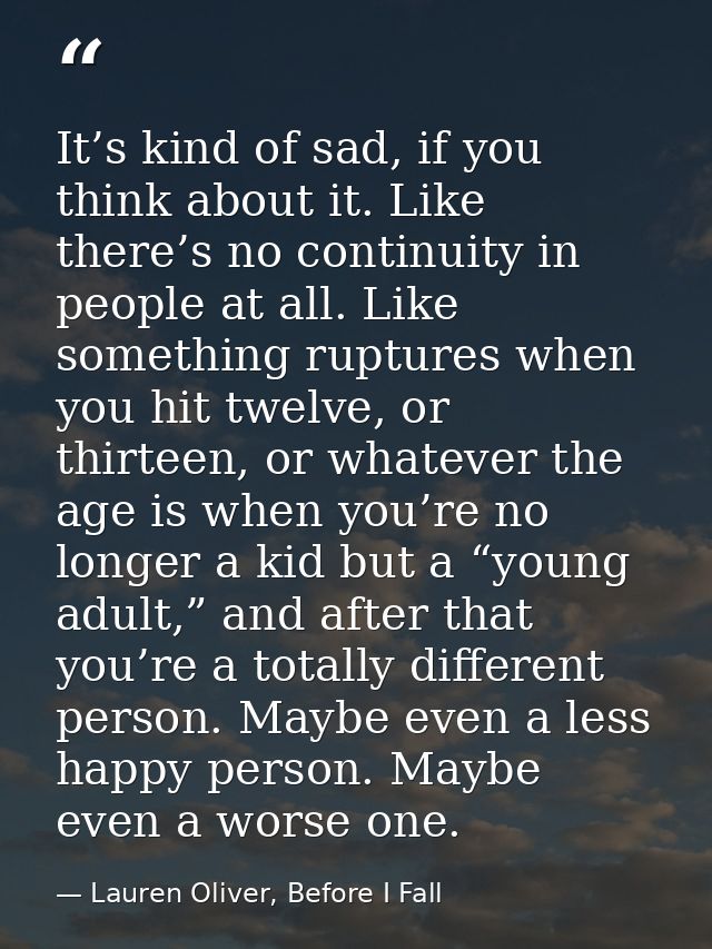 It’s kind of sad, if you think about it. Like there’s no continuity in people at all. Like something ruptures when you h — Lauren Oliver, Before I Fall