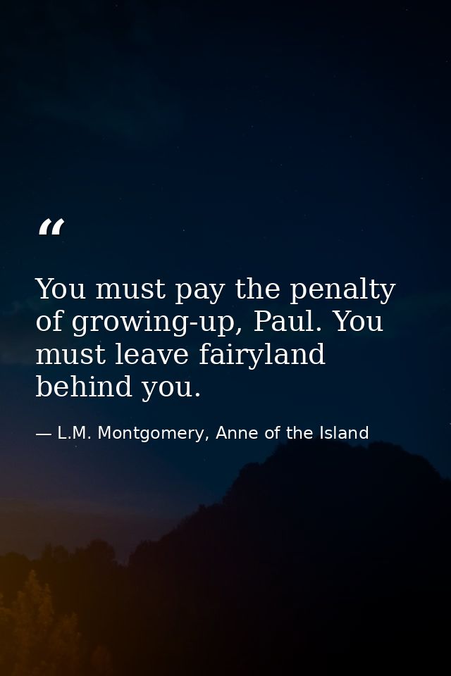 You must pay the penalty of growing-up, Paul. You must leave fairyland behind you. — L.M. Montgomery, Anne of the Island