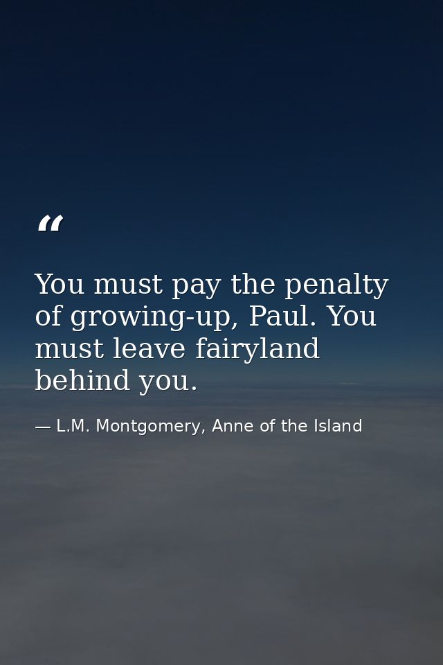 You must pay the penalty of growing-up, Paul. You must leave fairyland behind you. — L.M. Montgomery, Anne of the Island