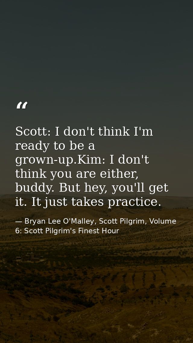 Scott: I don't think I'm ready to be a grown-up.Kim: I don't think you are either, buddy. But hey, you'll get it. It jus — Bryan Lee O'Malley, Scott Pilgrim, Volume 6: Scott Pilgrim's Finest Hour