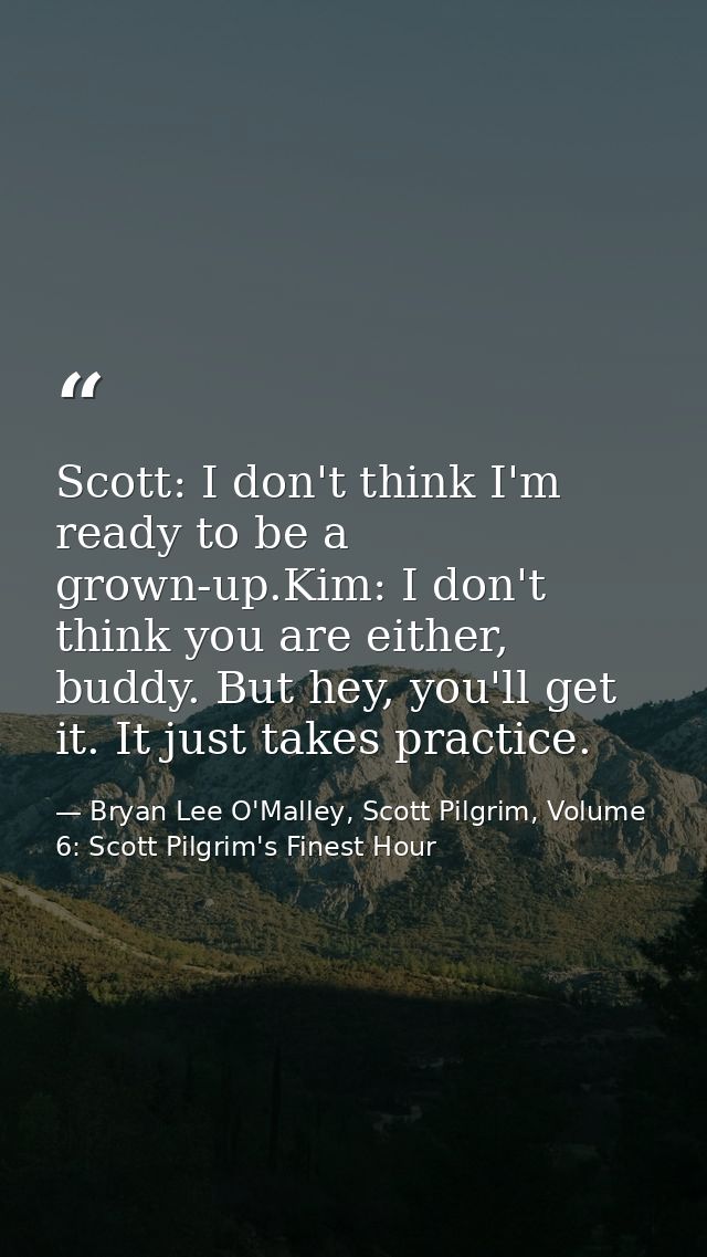 Scott: I don't think I'm ready to be a grown-up.Kim: I don't think you are either, buddy. But hey, you'll get it. It jus — Bryan Lee O'Malley, Scott Pilgrim, Volume 6: Scott Pilgrim's Finest Hour