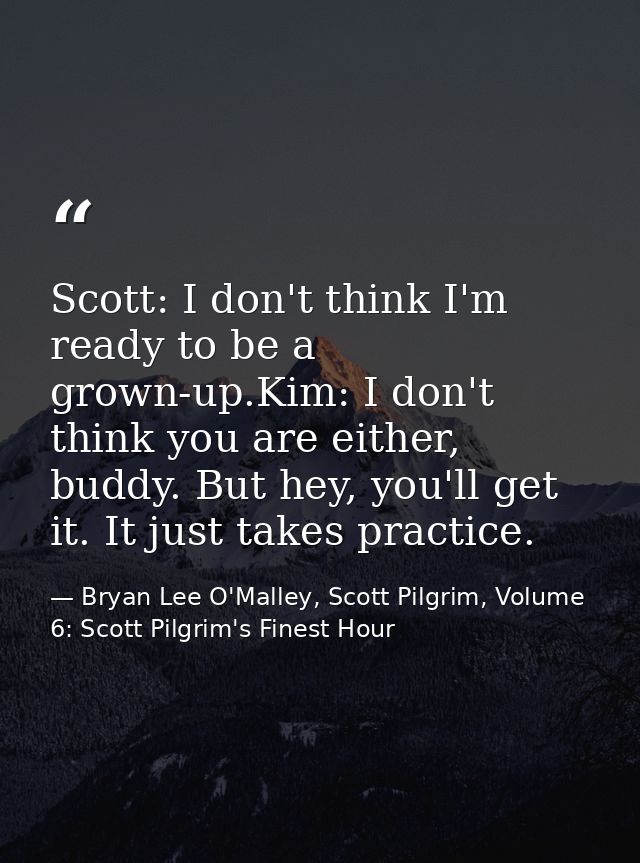 Scott: I don't think I'm ready to be a grown-up.Kim: I don't think you are either, buddy. But hey, you'll get it. It jus — Bryan Lee O'Malley, Scott Pilgrim, Volume 6: Scott Pilgrim's Finest Hour