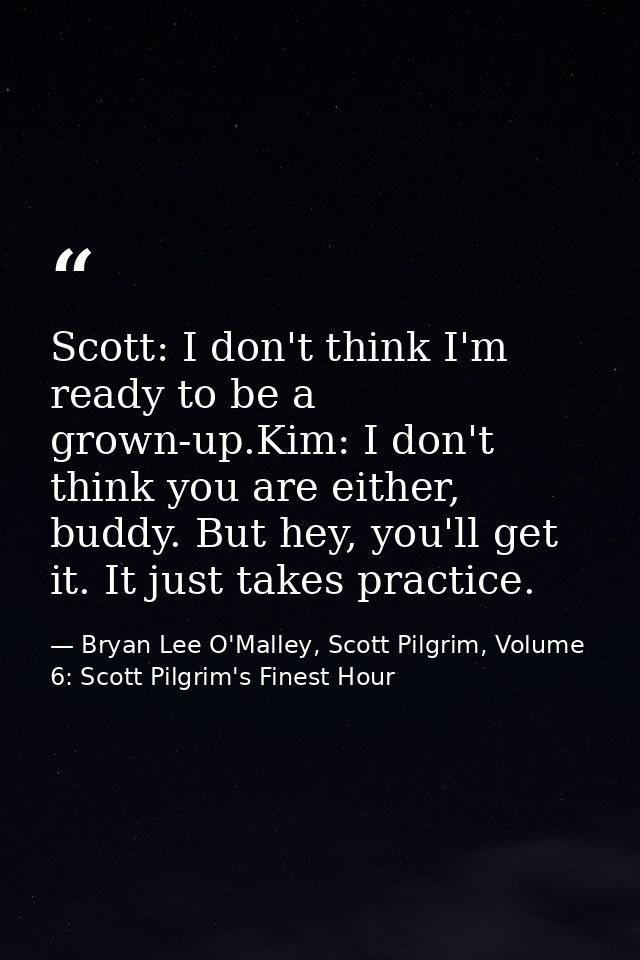 Scott: I don't think I'm ready to be a grown-up.Kim: I don't think you are either, buddy. But hey, you'll get it. It jus — Bryan Lee O'Malley, Scott Pilgrim, Volume 6: Scott Pilgrim's Finest Hour
