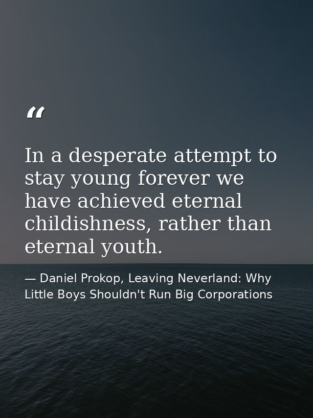 In a desperate attempt to stay young forever we have achieved eternal childishness, rather than eternal youth. — Daniel Prokop, Leaving Neverland: Why Little Boys Shouldn't Run Big Corporations