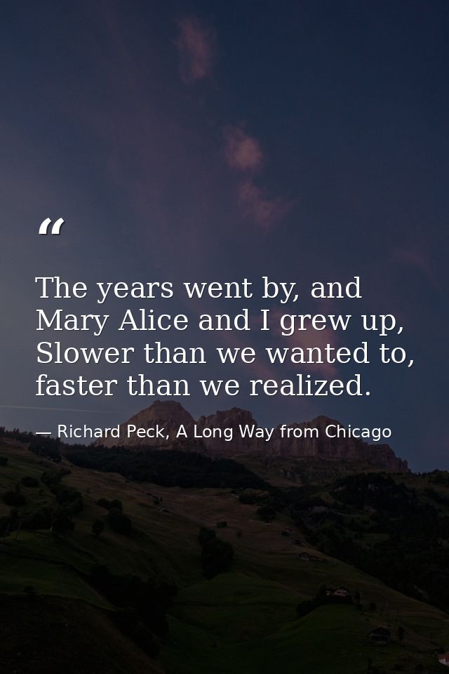 The years went by, and Mary Alice and I grew up, Slower than we wanted to, faster than we realized. — Richard Peck, A Long Way from Chicago