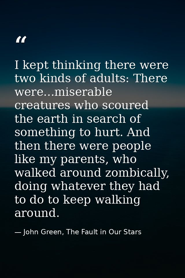 I kept thinking there were two kinds of adults: There were...miserable creatures who scoured the earth in search of some — John Green, The Fault in Our Stars