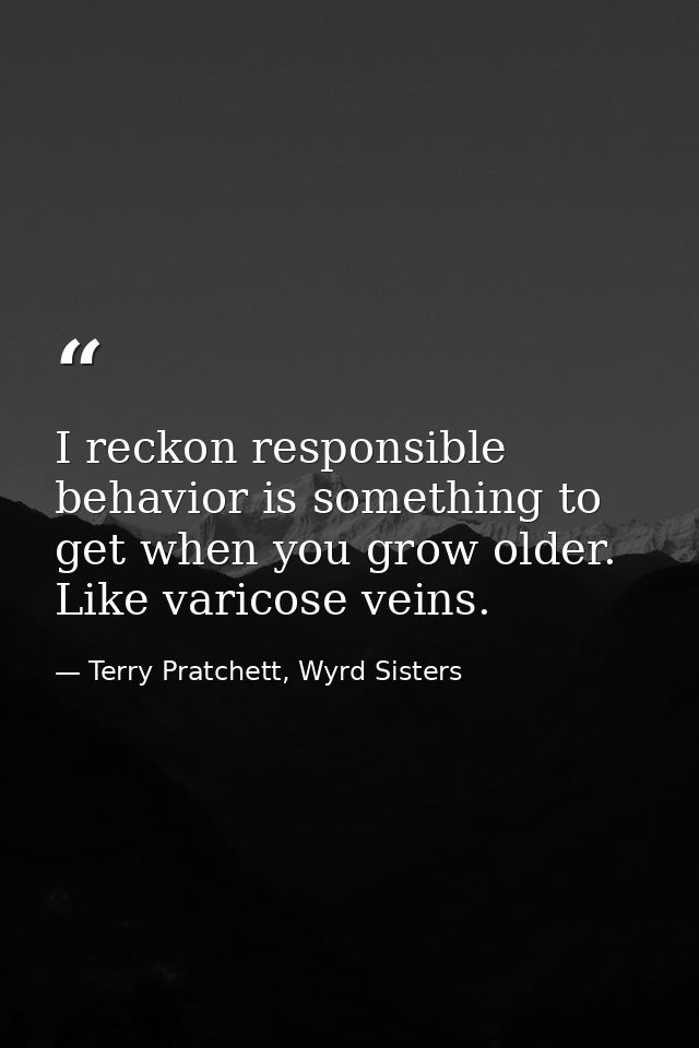 I reckon responsible behavior is something to get when you grow older. Like varicose veins. — Terry Pratchett, Wyrd Sisters