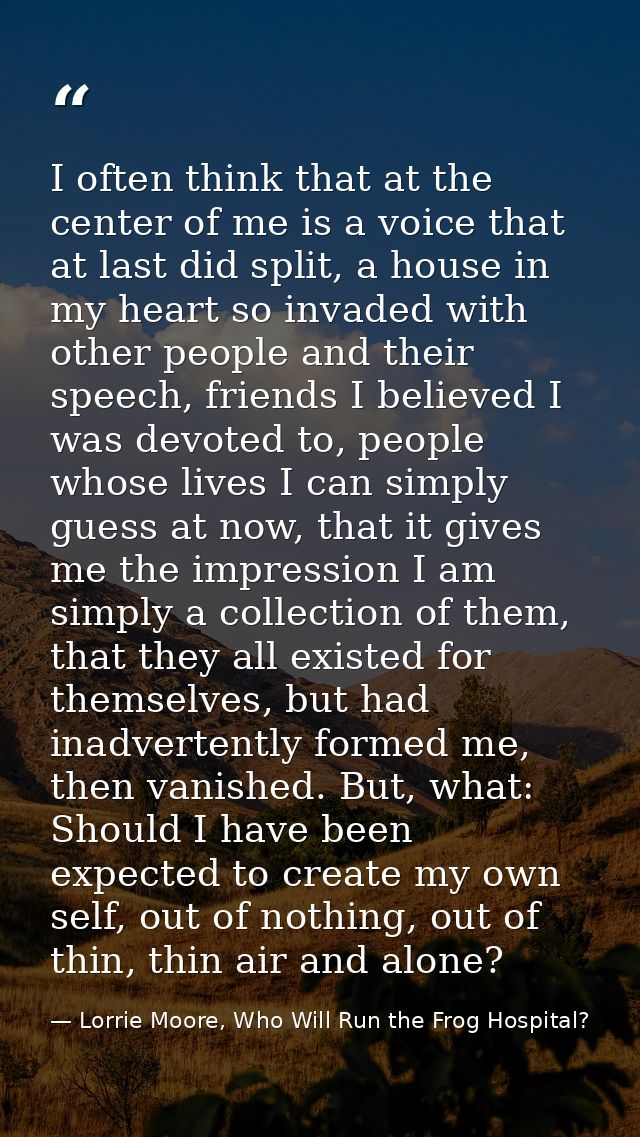 I often think that at the center of me is a voice that at last did split, a house in my heart so invaded with other peop — Lorrie Moore, Who Will Run the Frog Hospital?