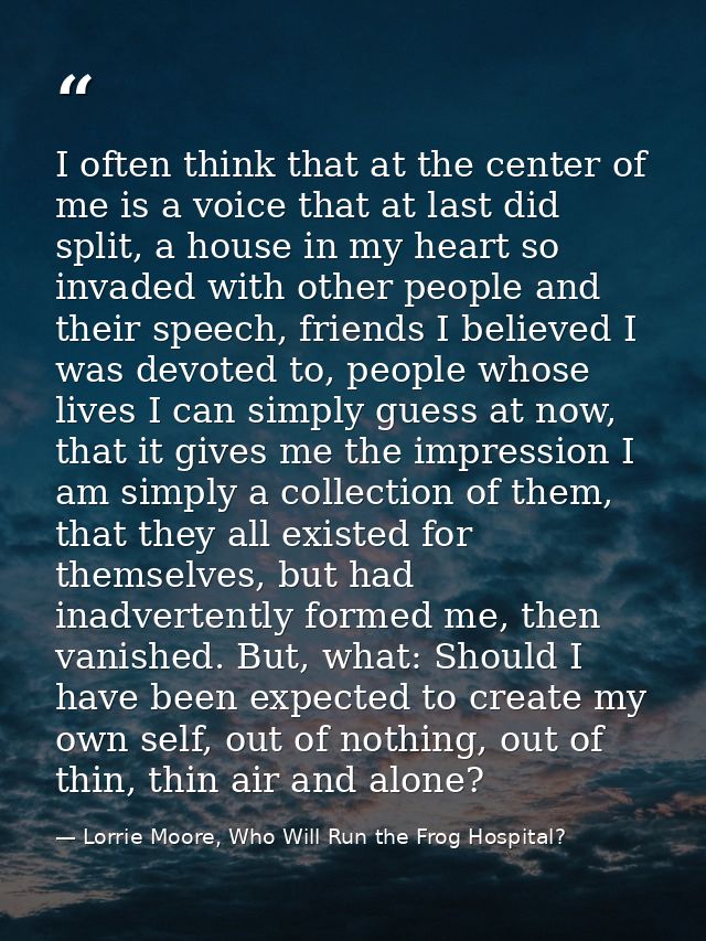 I often think that at the center of me is a voice that at last did split, a house in my heart so invaded with other peop — Lorrie Moore, Who Will Run the Frog Hospital?