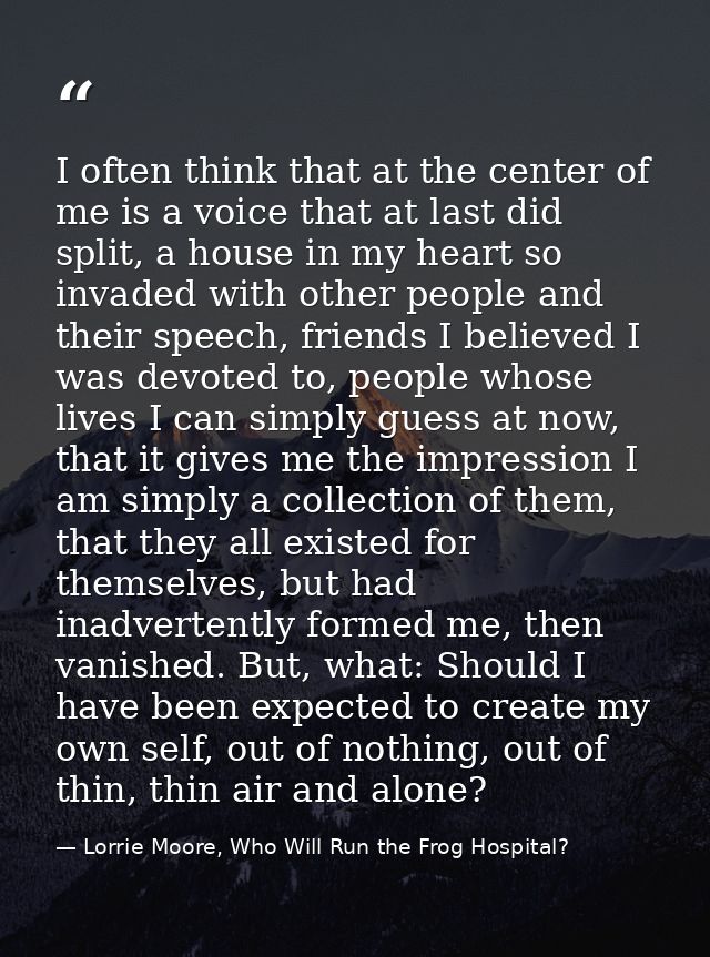 I often think that at the center of me is a voice that at last did split, a house in my heart so invaded with other peop — Lorrie Moore, Who Will Run the Frog Hospital?