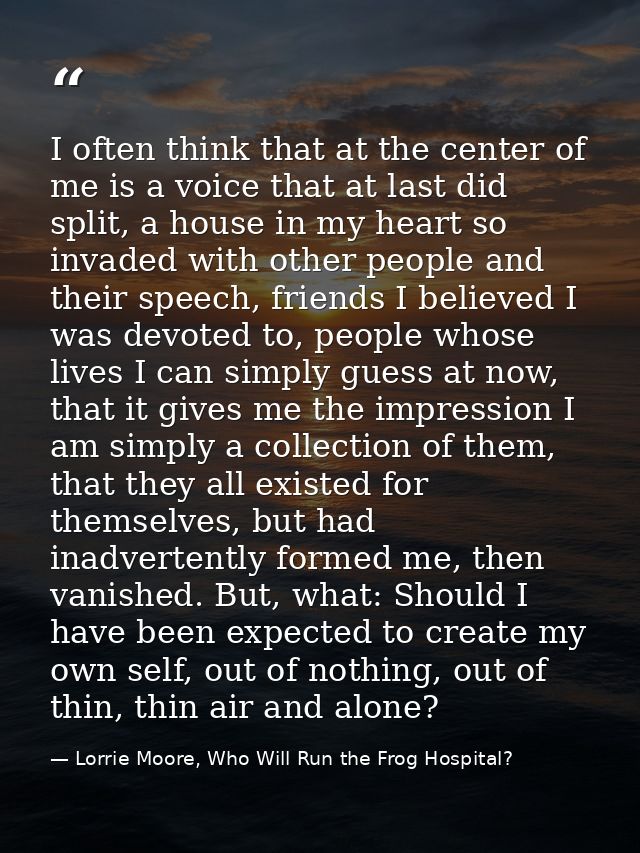 I often think that at the center of me is a voice that at last did split, a house in my heart so invaded with other peop — Lorrie Moore, Who Will Run the Frog Hospital?