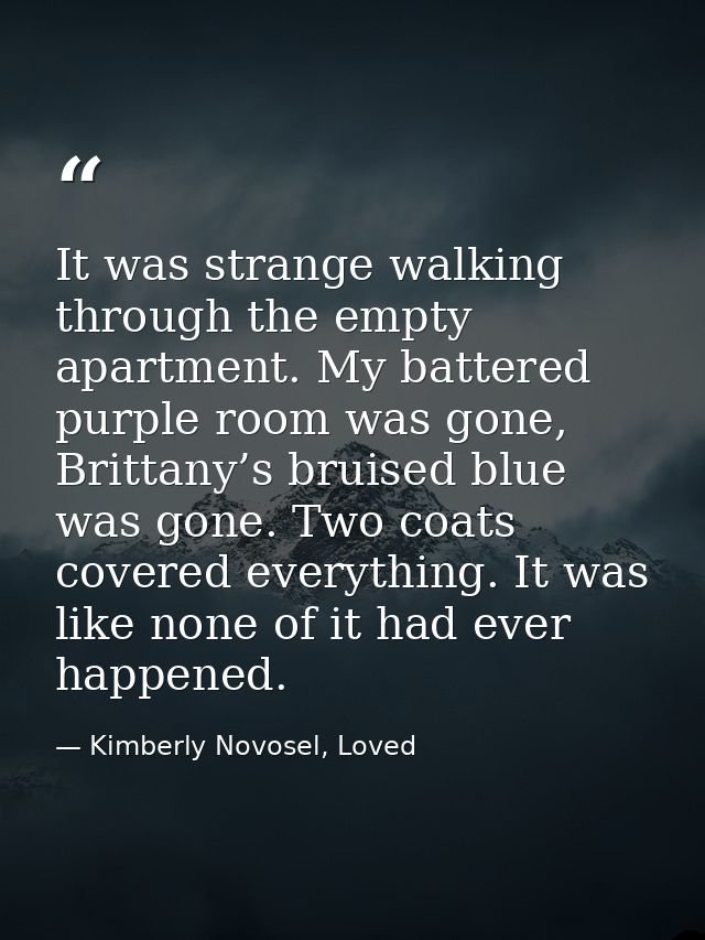 It was strange walking through the empty apartment. My battered purple room was gone, Brittany’s bruised blue was gone.  — Kimberly Novosel, Loved