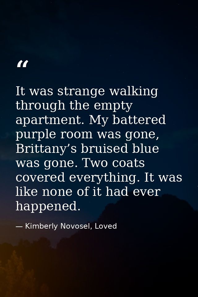 It was strange walking through the empty apartment. My battered purple room was gone, Brittany’s bruised blue was gone.  — Kimberly Novosel, Loved