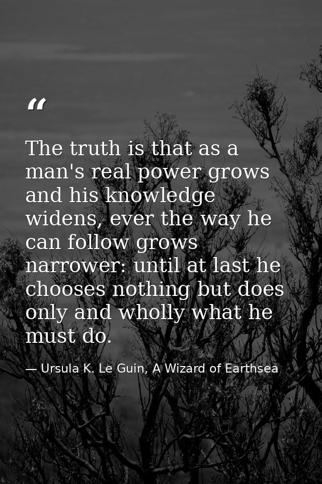 The truth is that as a man's real power grows and his knowledge widens, ever the way he can follow grows narrower: until — Ursula K. Le Guin, A Wizard of Earthsea