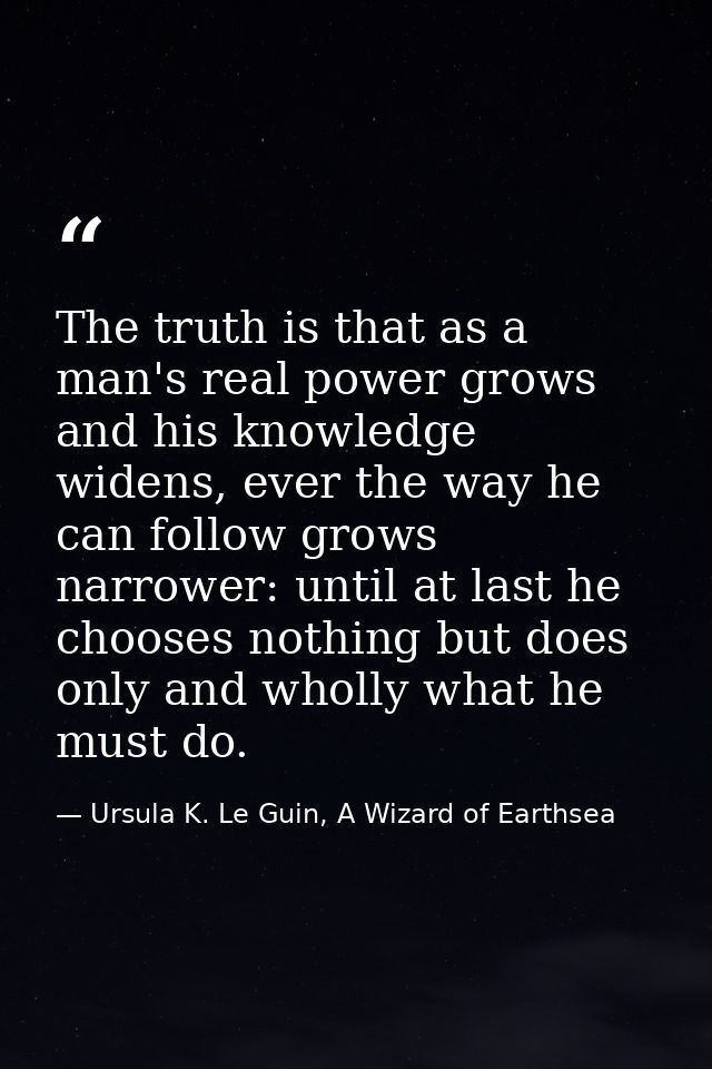 The truth is that as a man's real power grows and his knowledge widens, ever the way he can follow grows narrower: until — Ursula K. Le Guin, A Wizard of Earthsea