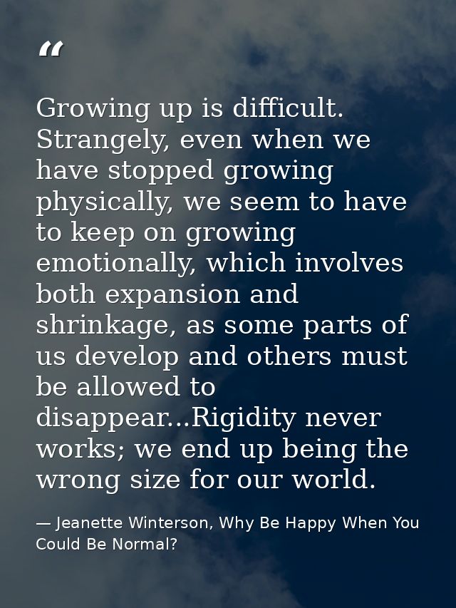 Growing up is difficult. Strangely, even when we have stopped growing physically, we seem to have to keep on growing emo — Jeanette Winterson, Why Be Happy When You Could Be Normal?