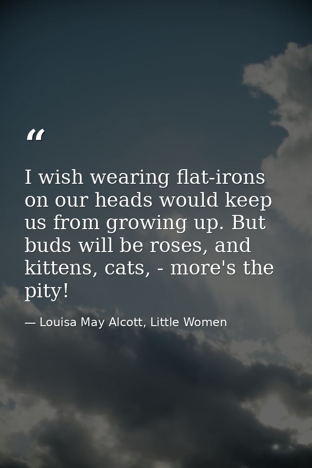 I wish wearing flat-irons on our heads would keep us from growing up. But buds will be roses, and kittens, cats, - more' — Louisa May Alcott, Little Women