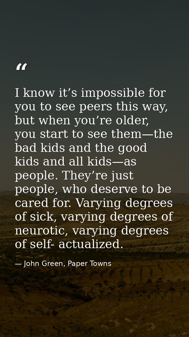 I know it’s impossible for you to see peers this way, but when you’re older, you start to see them—the bad kids and the  — John Green, Paper Towns
