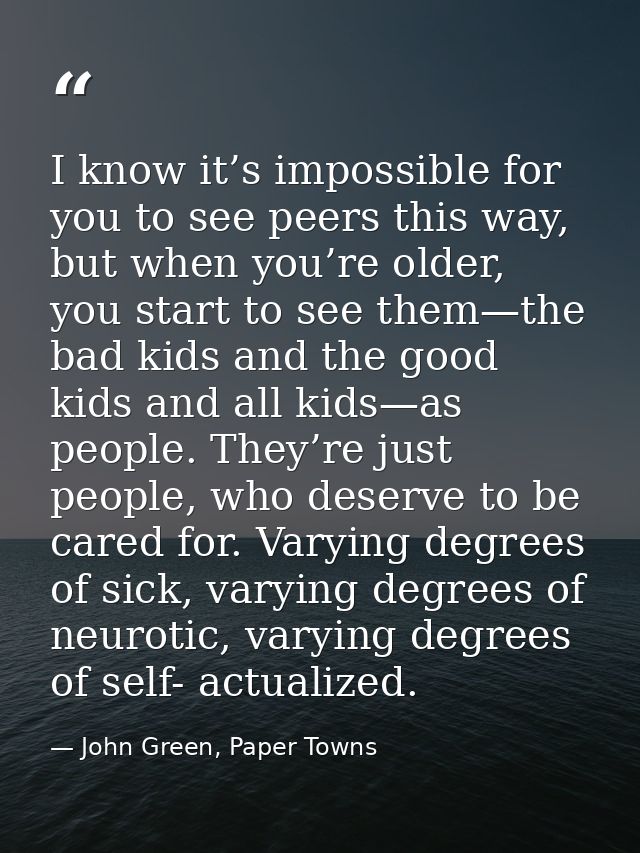 I know it’s impossible for you to see peers this way, but when you’re older, you start to see them—the bad kids and the  — John Green, Paper Towns