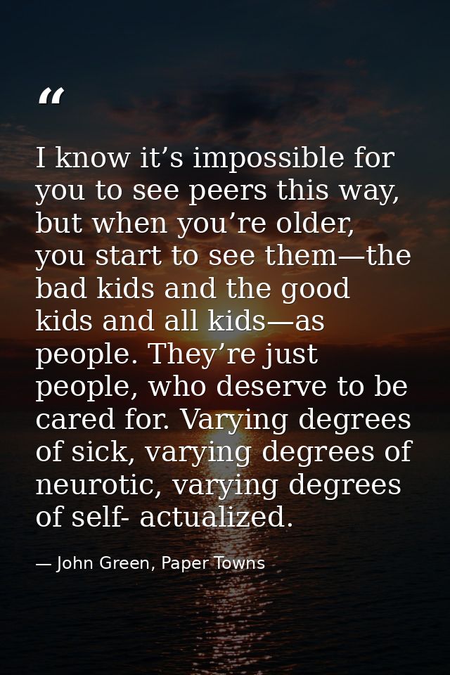 I know it’s impossible for you to see peers this way, but when you’re older, you start to see them—the bad kids and the  — John Green, Paper Towns