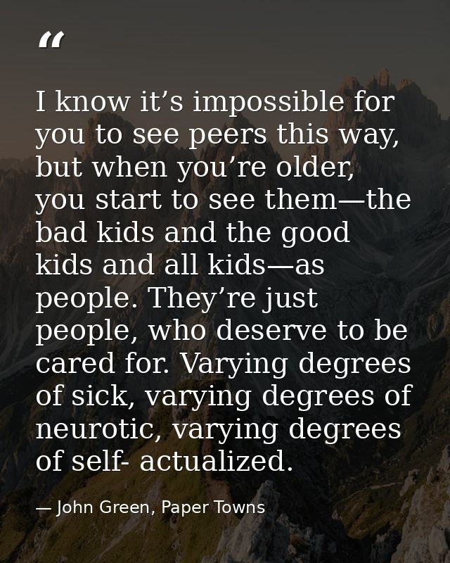 I know it’s impossible for you to see peers this way, but when you’re older, you start to see them—the bad kids and the  — John Green, Paper Towns