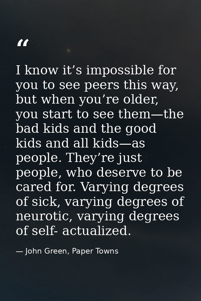 I know it’s impossible for you to see peers this way, but when you’re older, you start to see them—the bad kids and the  — John Green, Paper Towns