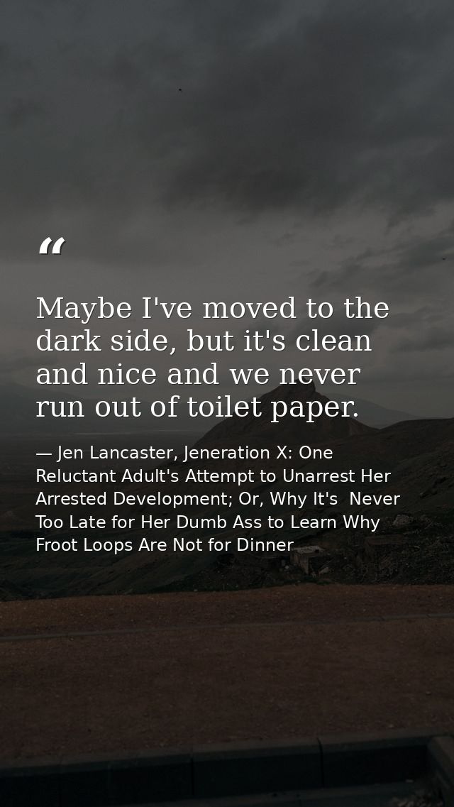 Maybe I've moved to the dark side, but it's clean and nice and we never run out of toilet paper. — Jen Lancaster, Jeneration X: One Reluctant Adult's Attempt to Unarrest Her Arrested Development; Or, Why It's  Never Too Late for Her Dumb Ass to Learn Why Froot Loops Are Not for Dinner