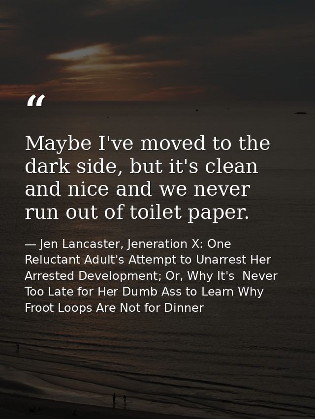 Maybe I've moved to the dark side, but it's clean and nice and we never run out of toilet paper. — Jen Lancaster, Jeneration X: One Reluctant Adult's Attempt to Unarrest Her Arrested Development; Or, Why It's  Never Too Late for Her Dumb Ass to Learn Why Froot Loops Are Not for Dinner
