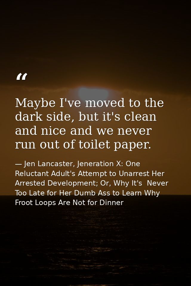 Maybe I've moved to the dark side, but it's clean and nice and we never run out of toilet paper. — Jen Lancaster, Jeneration X: One Reluctant Adult's Attempt to Unarrest Her Arrested Development; Or, Why It's  Never Too Late for Her Dumb Ass to Learn Why Froot Loops Are Not for Dinner
