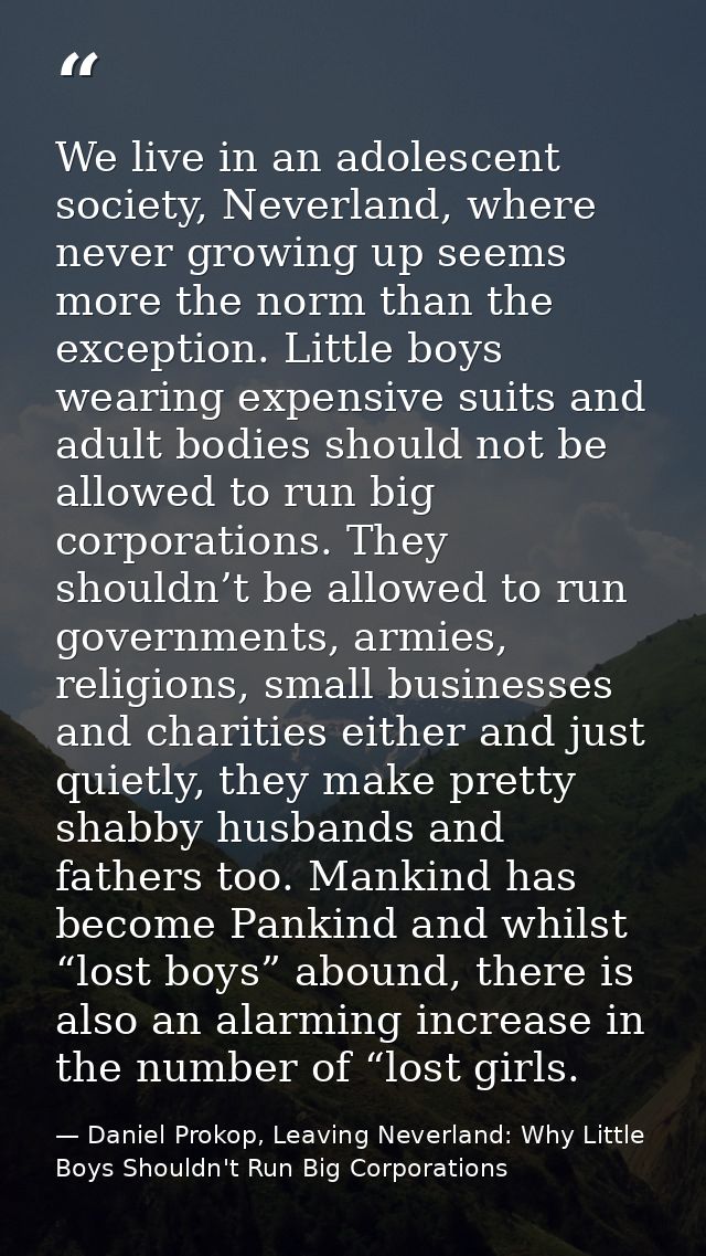 We live in an adolescent society, Neverland, where never growing up seems more the norm than the exception. Little boys  — Daniel Prokop, Leaving Neverland: Why Little Boys Shouldn't Run Big Corporations
