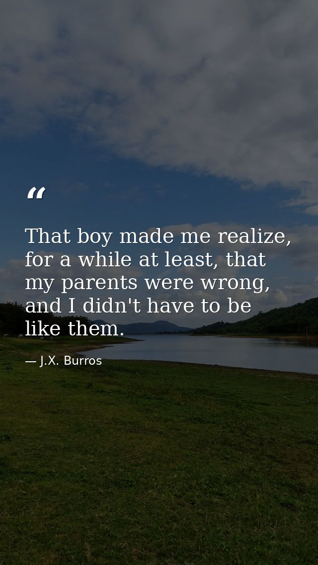 That boy made me realize, for a while at least, that my parents were wrong, and I didn't have to be like them. — J.X. Burros