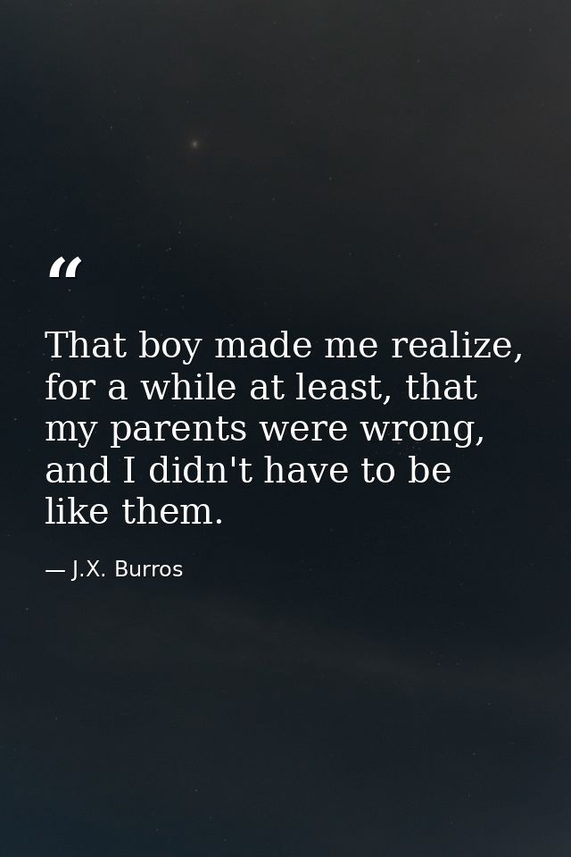 That boy made me realize, for a while at least, that my parents were wrong, and I didn't have to be like them. — J.X. Burros