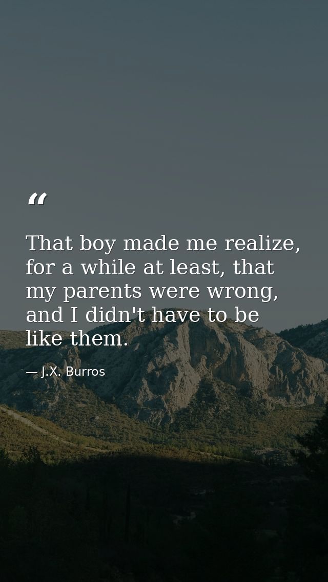 That boy made me realize, for a while at least, that my parents were wrong, and I didn't have to be like them. — J.X. Burros