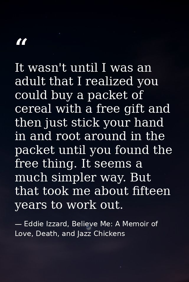 It wasn't until I was an adult that I realized you could buy a packet of cereal with a free gift and then just stick you — Eddie Izzard, Believe Me: A Memoir of Love, Death, and Jazz Chickens